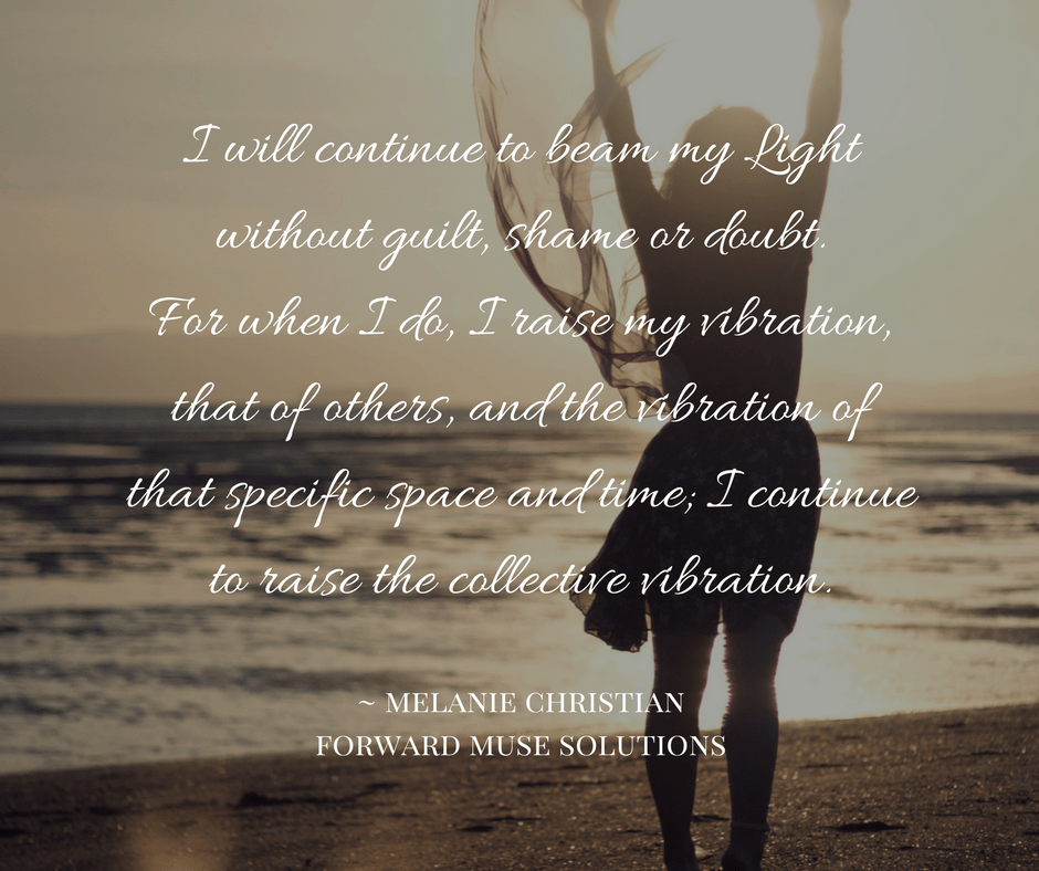 I will continue to beam my Light without guilt, shame or doubt. For when I do, I raise my vibration, that of others, and the vibration of that specific space and time; I continue to rais